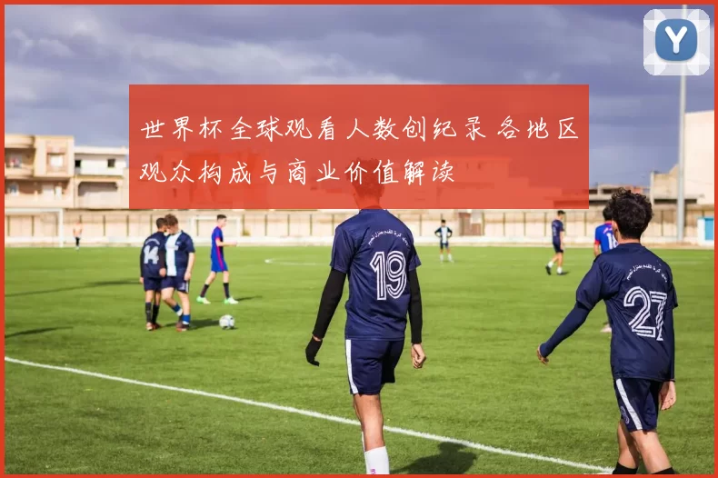 世界杯全球观看人数创纪录 各地区观众构成与商业价值解读