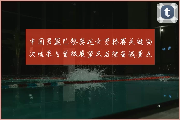 中国男篮巴黎奥运会资格赛关键场次结果与晋级展望及后续备战要点