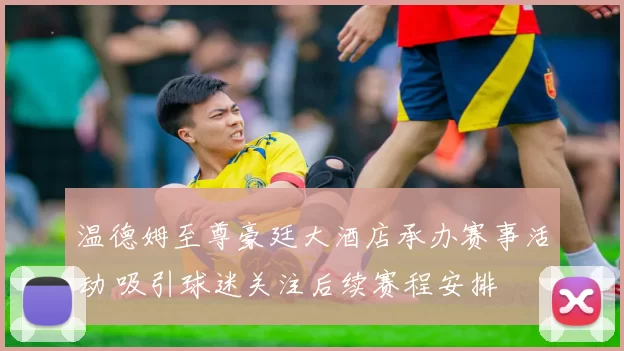 温德姆至尊豪廷大酒店承办赛事活动 吸引球迷关注后续赛程安排