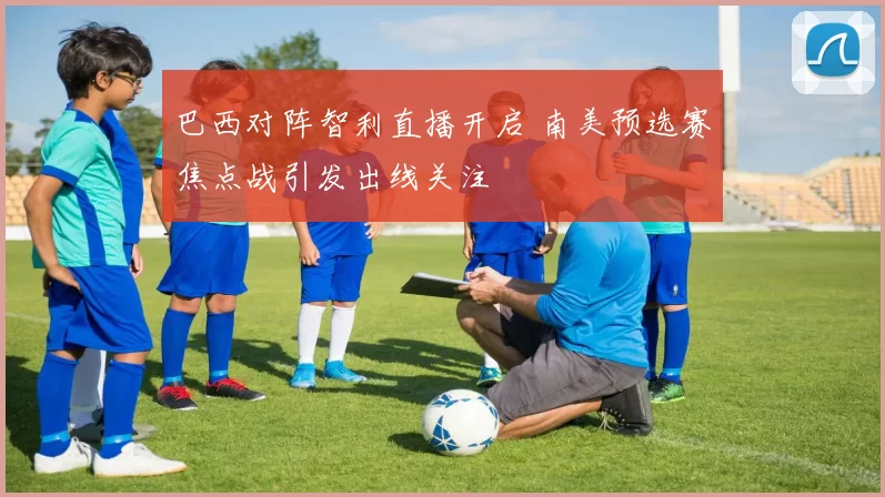 巴西对阵智利直播开启 南美预选赛焦点战引发出线关注