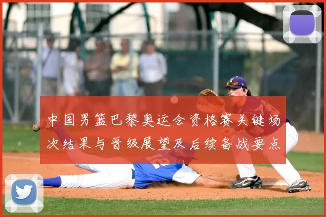 中国男篮巴黎奥运会资格赛关键场次结果与晋级展望及后续备战要点