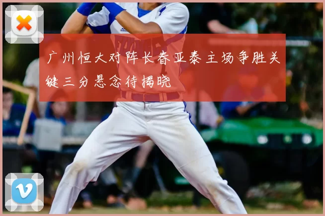 广州恒大对阵长春亚泰主场争胜关键三分悬念待揭晓