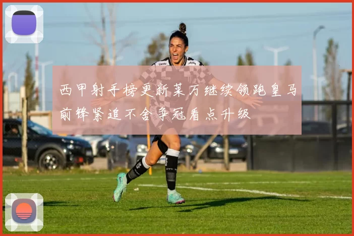 西甲射手榜更新莱万继续领跑皇马前锋紧追不舍争冠看点升级