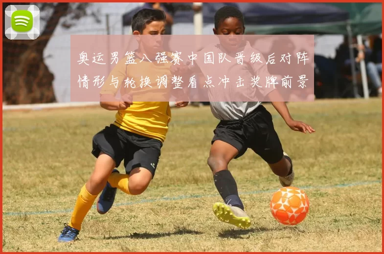 奥运男篮八强赛中国队晋级后对阵情形与轮换调整看点冲击奖牌前景