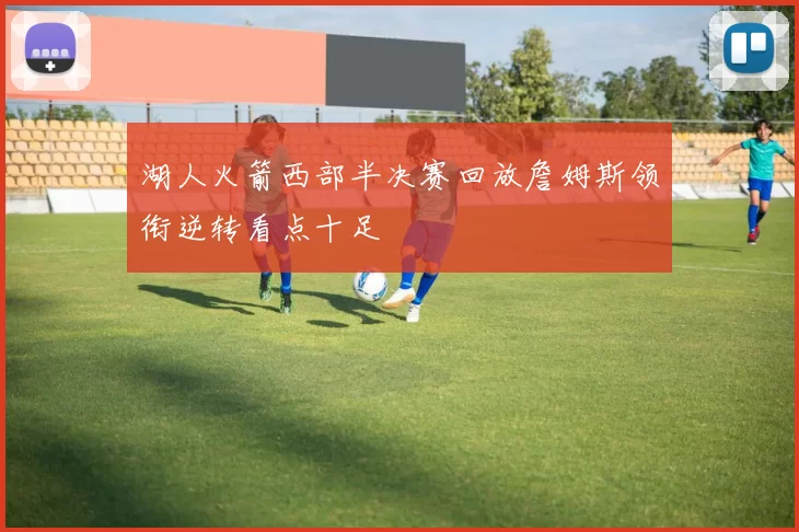 湖人火箭西部半决赛回放詹姆斯领衔逆转看点十足