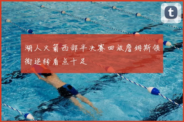 湖人火箭西部半决赛回放詹姆斯领衔逆转看点十足