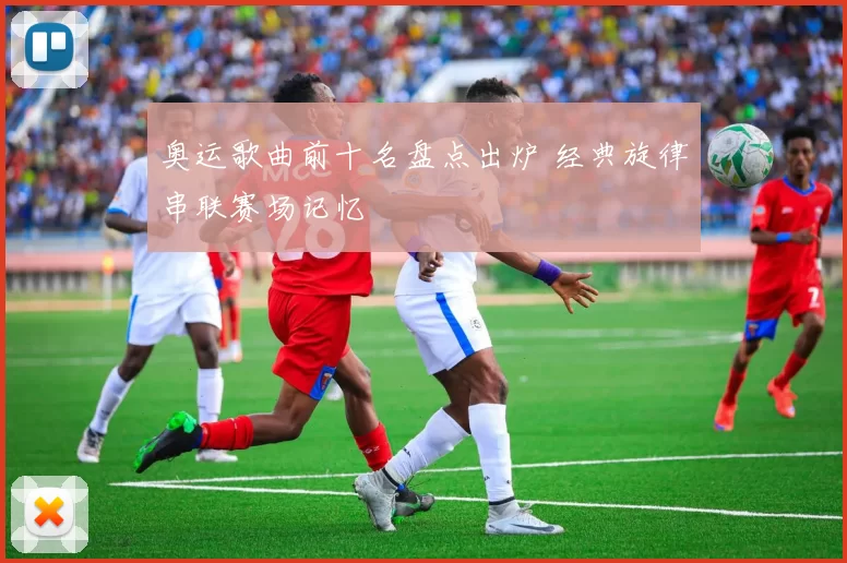 奥运歌曲前十名盘点出炉 经典旋律串联赛场记忆