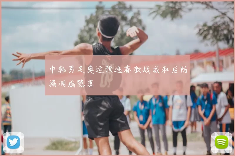 中韩男足奥运预选赛激战成和后防漏洞成隐患