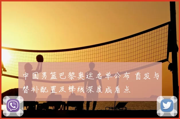 中国男篮巴黎奥运名单公布 首发与替补配置及锋线深度成看点