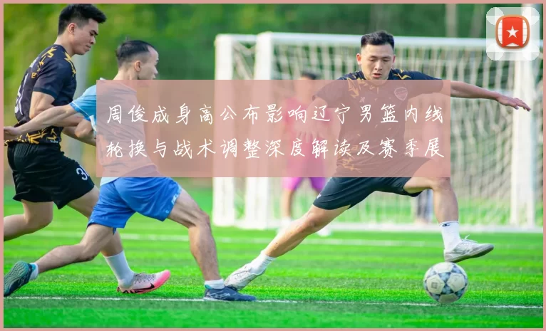 周俊成身高公布影响辽宁男篮内线轮换与战术调整深度解读及赛季展望