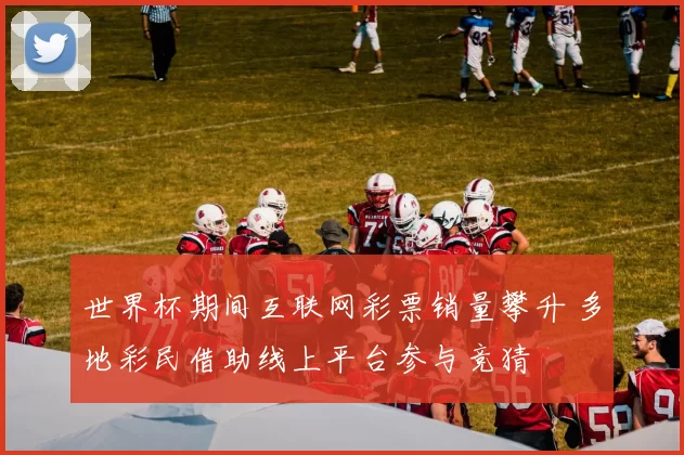 世界杯期间互联网彩票销量攀升 多地彩民借助线上平台参与竞猜