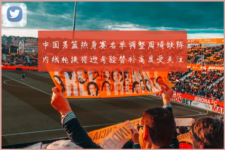 中国男篮热身赛名单调整周琦缺阵内线轮换将迎考验替补高度受关注