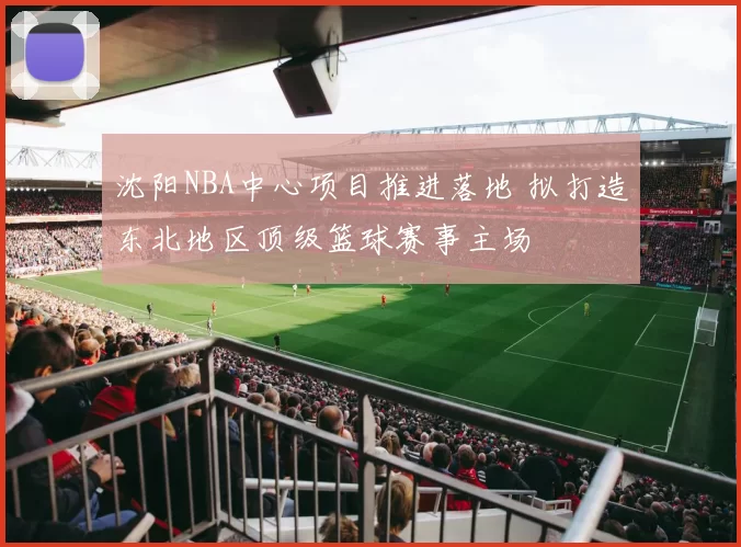 沈阳NBA中心项目推进落地 拟打造东北地区顶级篮球赛事主场