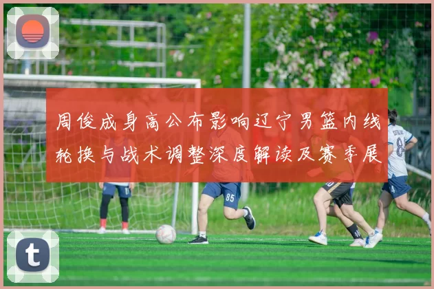 周俊成身高公布影响辽宁男篮内线轮换与战术调整深度解读及赛季展望