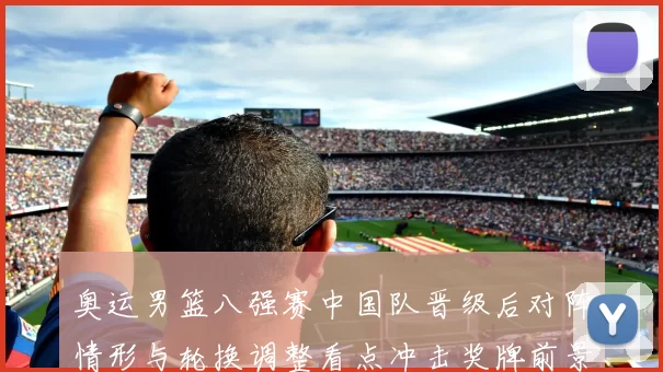 奥运男篮八强赛中国队晋级后对阵情形与轮换调整看点冲击奖牌前景