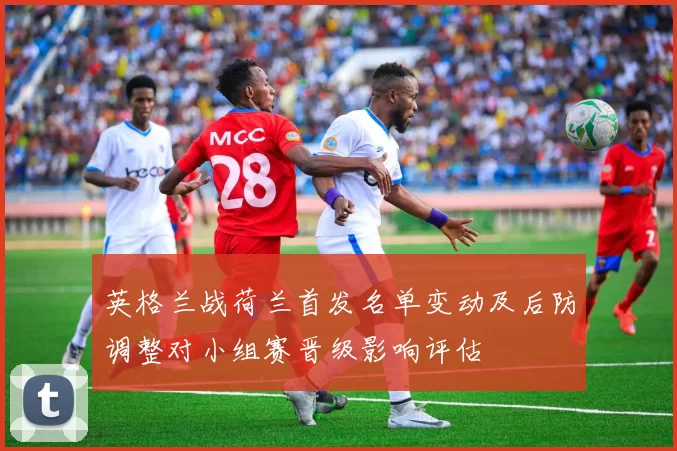 英格兰战荷兰首发名单变动及后防调整对小组赛晋级影响评估