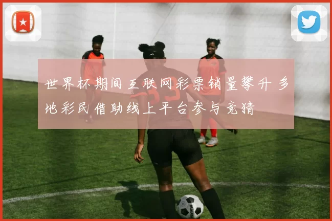 世界杯期间互联网彩票销量攀升 多地彩民借助线上平台参与竞猜
