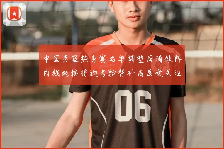 中国男篮热身赛名单调整周琦缺阵内线轮换将迎考验替补高度受关注