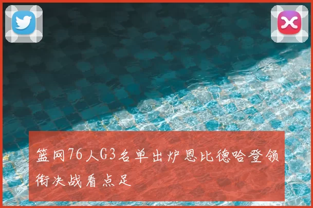 篮网76人G3名单出炉恩比德哈登领衔决战看点足