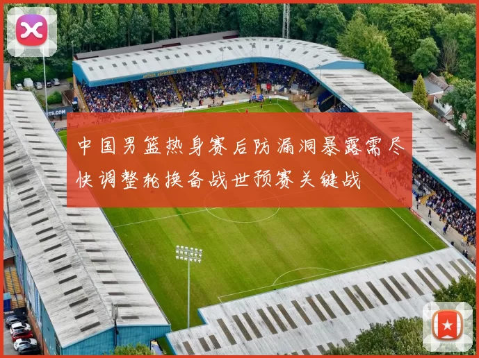 中国男篮热身赛后防漏洞暴露需尽快调整轮换备战世预赛关键战