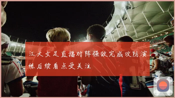 江大女足直播对阵强敌完成攻防演练后续看点受关注