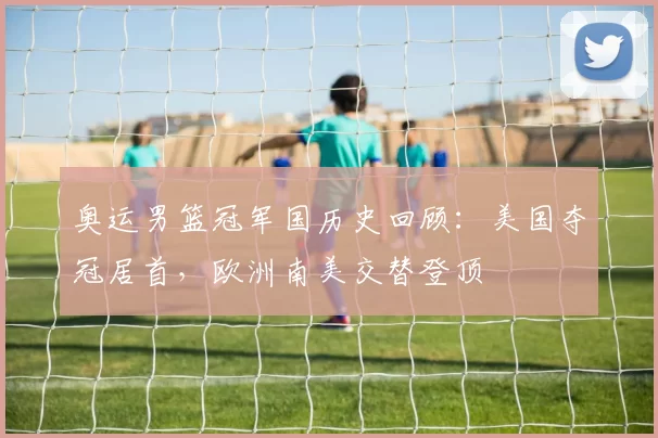 奥运男篮冠军国历史回顾：美国夺冠居首，欧洲南美交替登顶