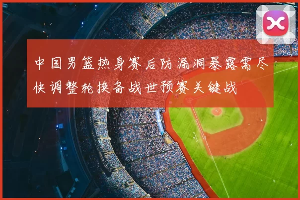 中国男篮热身赛后防漏洞暴露需尽快调整轮换备战世预赛关键战
