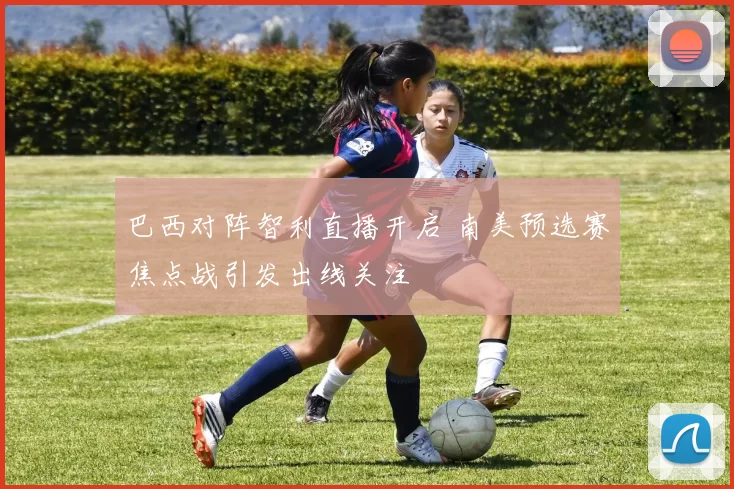 巴西对阵智利直播开启 南美预选赛焦点战引发出线关注