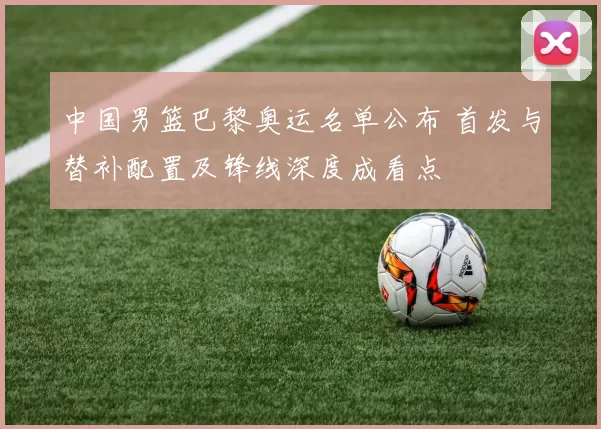 中国男篮巴黎奥运名单公布 首发与替补配置及锋线深度成看点