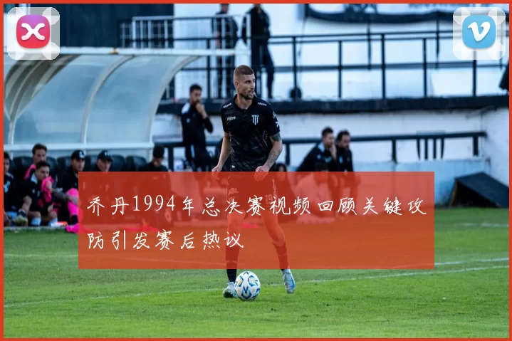 乔丹1994年总决赛视频回顾关键攻防引发赛后热议