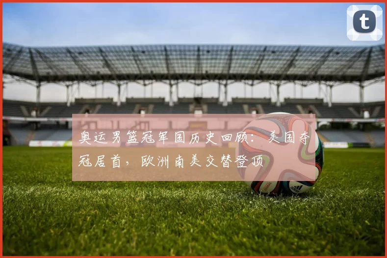 奥运男篮冠军国历史回顾：美国夺冠居首，欧洲南美交替登顶