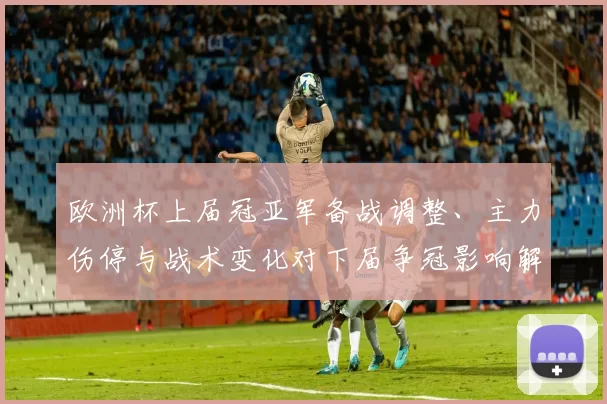 欧洲杯上届冠亚军备战调整、主力伤停与战术变化对下届争冠影响解读