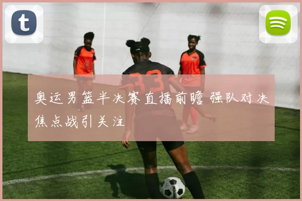 奥运男篮半决赛直播前瞻 强队对决焦点战引关注