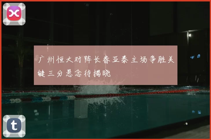 广州恒大对阵长春亚泰主场争胜关键三分悬念待揭晓
